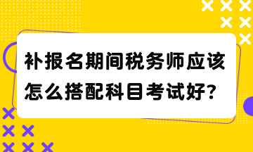 補(bǔ)報(bào)名期間稅務(wù)師應(yīng)該怎么搭配科目考試好？