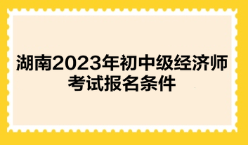 湖南2023年初中級經(jīng)濟師考試報名條件