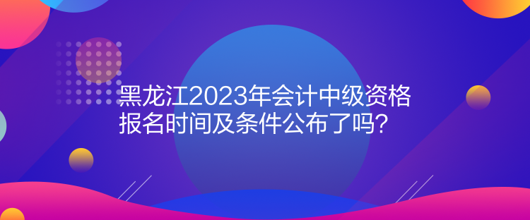 黑龍江2023年會計中級資格報名時間及條件公布了嗎？