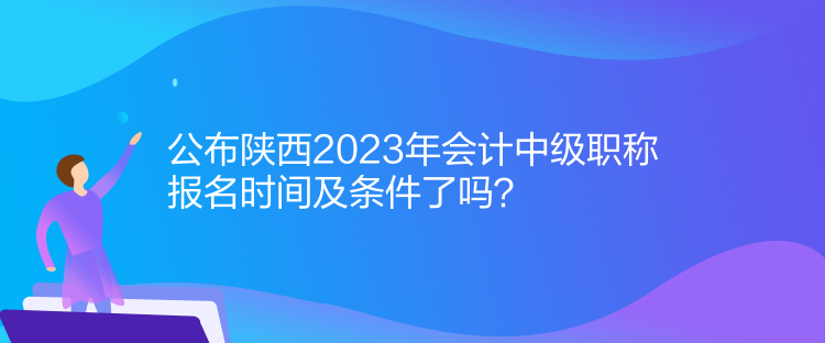 公布陜西2023年會計中級職稱報名時間及條件了嗎？