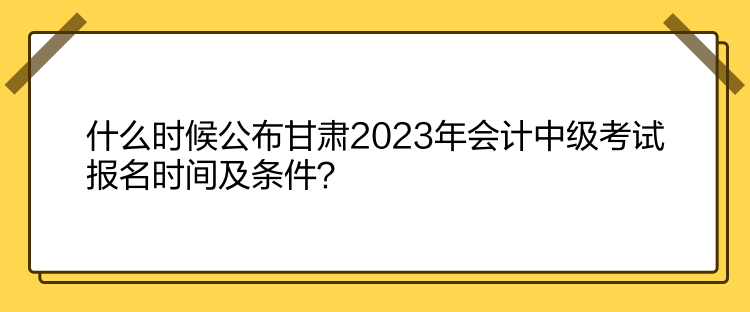 什么時候公布甘肅2023年會計中級考試報名時間及條件？