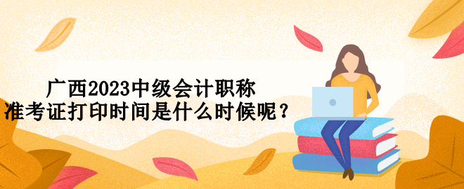 廣西2023中級會計職稱準考證打印時間是什么時候呢？