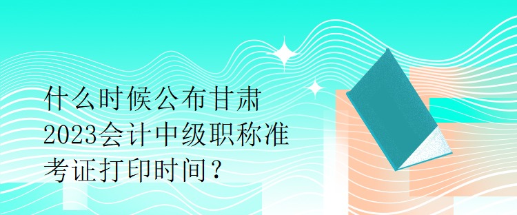 什么時(shí)候公布甘肅2023會(huì)計(jì)中級(jí)職稱準(zhǔn)考證打印時(shí)間？