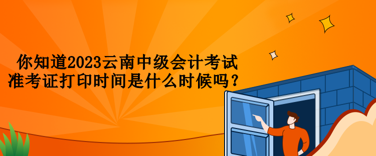 你知道2023云南中級會計考試準考證打印時間是什么時候嗎？