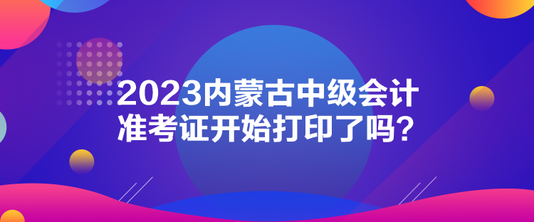 2023內(nèi)蒙古中級會計準(zhǔn)考證開始打印了嗎？