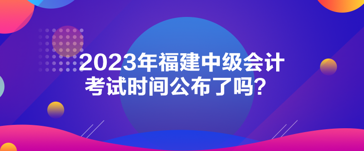 2023年福建中級(jí)會(huì)計(jì)考試時(shí)間公布了嗎？