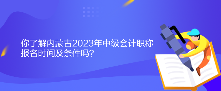 你了解內(nèi)蒙古2023年中級會計職稱報名時間及條件嗎？