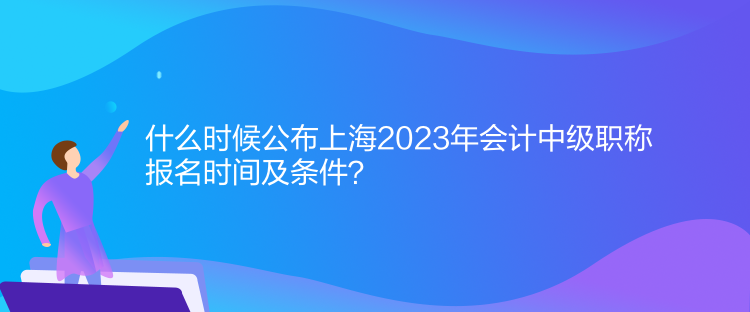 什么時(shí)候公布上海2023年會(huì)計(jì)中級(jí)職稱(chēng)報(bào)名時(shí)間及條件？