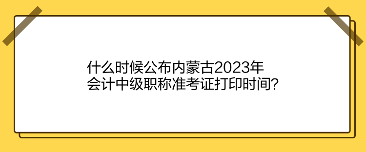 什么時候公布內(nèi)蒙古2023年會計中級職稱準(zhǔn)考證打印時間？