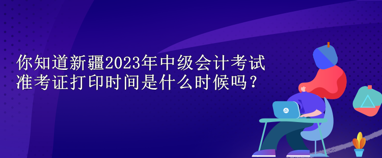 你知道新疆2023年中級(jí)會(huì)計(jì)考試準(zhǔn)考證打印時(shí)間是什么時(shí)候嗎？