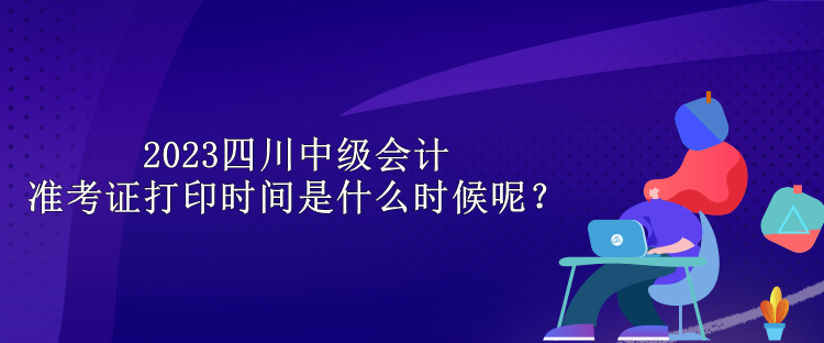 2023四川中級會計準考證打印時間是什么時候呢？