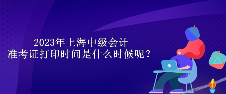 2023年上海中級(jí)會(huì)計(jì)準(zhǔn)考證打印時(shí)間是什么時(shí)候呢？