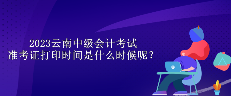 2023云南中級(jí)會(huì)計(jì)考試準(zhǔn)考證打印時(shí)間是什么時(shí)候呢？