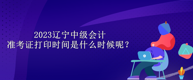 2023遼寧中級會計準(zhǔn)考證打印時間是什么時候呢？