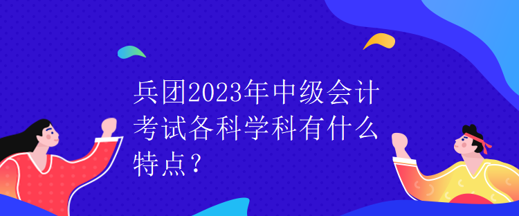 兵團(tuán)2023年中級(jí)會(huì)計(jì)考試各科學(xué)科有什么特點(diǎn)？