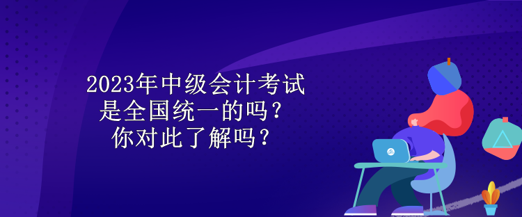 2023年中級(jí)會(huì)計(jì)考試是全國(guó)統(tǒng)一的嗎？你對(duì)此了解嗎？