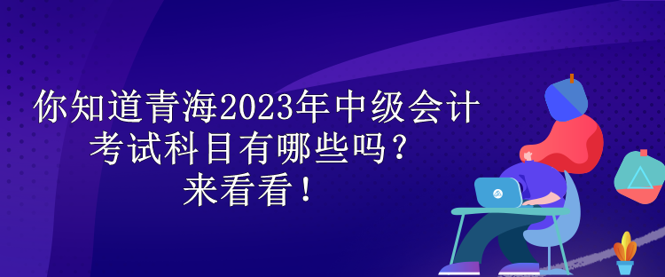 你知道青海2023年中級會計考試科目有哪些嗎？來看看！