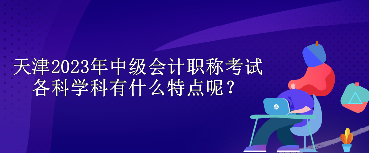 天津2023年中級會計(jì)職稱考試各科學(xué)科有什么特點(diǎn)呢？