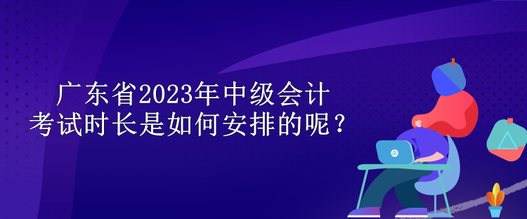 廣東省2023年中級會計考試時長是如何安排的呢？