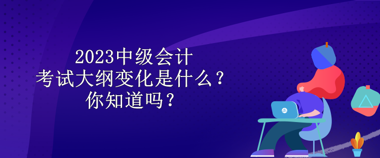 2023中級會計考試大綱變化是什么？你知道嗎？