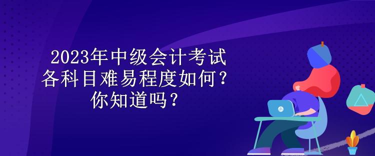 2023年中級會計考試各科目難易程度如何？你知道嗎？