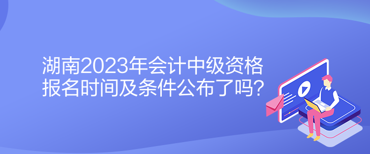 湖南2023年會(huì)計(jì)中級(jí)資格報(bào)名時(shí)間及條件公布了嗎？