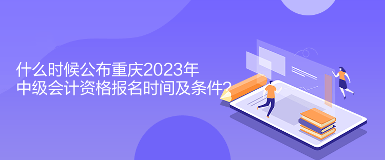 什么時候公布重慶2023年中級會計資格報名時間及條件？