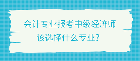 會(huì)計(jì)專業(yè)報(bào)考中級(jí)經(jīng)濟(jì)師，該選擇什么專業(yè)？