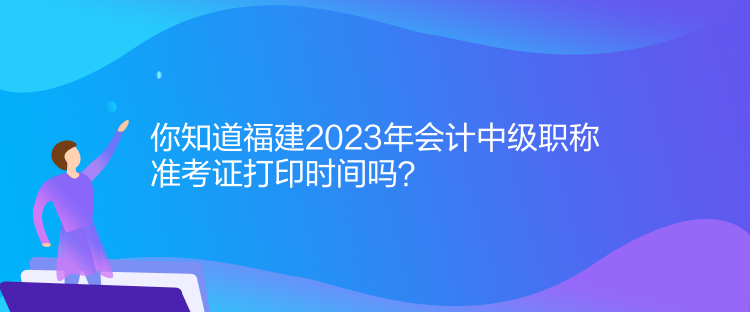 你知道福建2023年會計中級職稱準考證打印時間嗎？