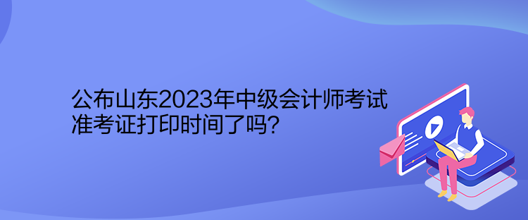 公布山東2023年中級會計(jì)師考試準(zhǔn)考證打印時(shí)間了嗎？