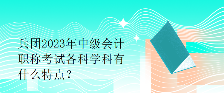 兵團2023年中級會計職稱考試各科學(xué)科有什么特點？