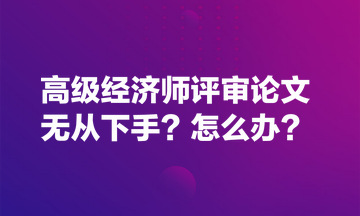 高級經(jīng)濟師評審論文無從下手？怎么辦？