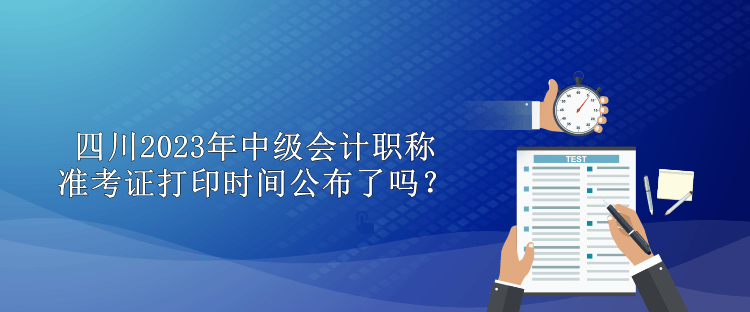 四川2023年中級會計職稱準考證打印時間公布了嗎？