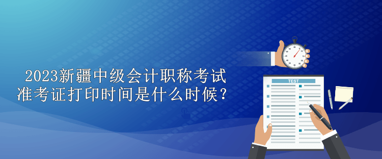 2023新疆中級會計職稱考試準考證打印時間是什么時候？