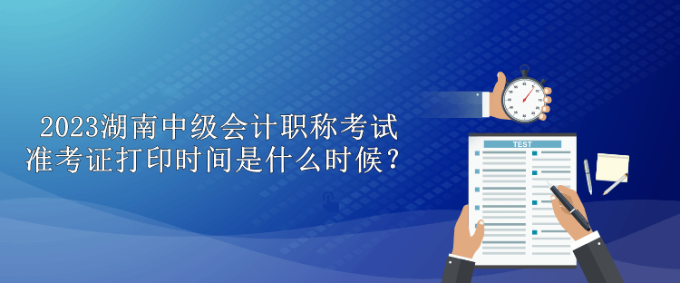 2023湖南中級會計職稱考試準(zhǔn)考證打印時間是什么時候？