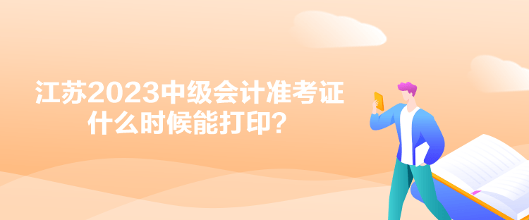 江蘇2023中級會計準(zhǔn)考證什么時候能打??？