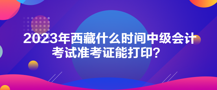 2023年西藏什么時間中級會計考試準考證能打印？