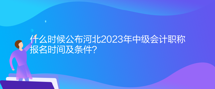 什么時候公布河北2023年中級會計職稱報名時間及條件？