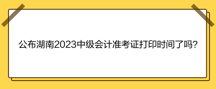 公布湖南2023中級(jí)會(huì)計(jì)準(zhǔn)考證打印時(shí)間了嗎？