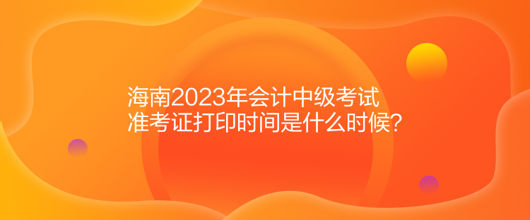 海南2023年會(huì)計(jì)中級考試準(zhǔn)考證打印時(shí)間是什么時(shí)候？