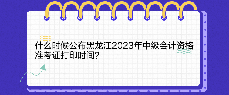 什么時候公布黑龍江2023年中級會計資格準(zhǔn)考證打印時間？