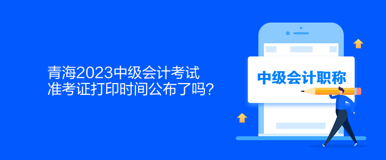 青海2023中級會計考試準考證打印時間公布了嗎？