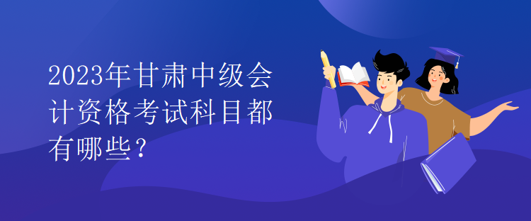 2023年甘肅中級(jí)會(huì)計(jì)資格考試科目都有哪些？