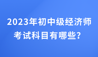 2023年初中級(jí)經(jīng)濟(jì)師考試科目有哪些？