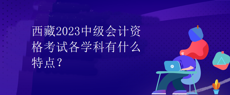 西藏2023中級(jí)會(huì)計(jì)資格考試各學(xué)科有什么特點(diǎn)？