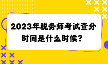 2023年稅務師考試查分時間是什么時候？