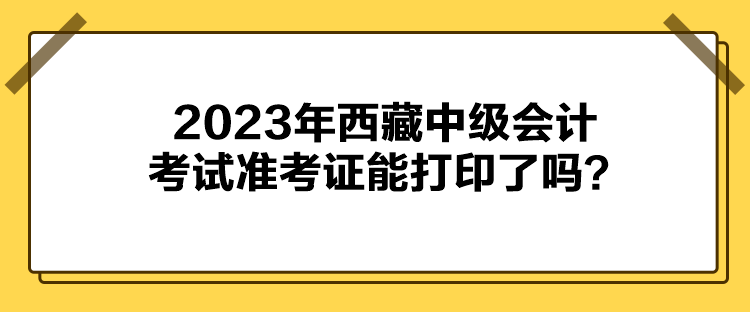 2023年西藏中級會計考試準考證能打印了嗎？