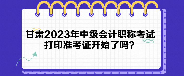 甘肅2023年中級(jí)會(huì)計(jì)職稱考試打印準(zhǔn)考證開始了嗎？