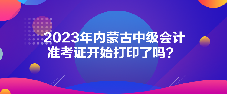 2023年內(nèi)蒙古中級會計準(zhǔn)考證開始打印了嗎？