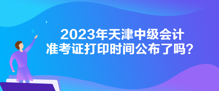 2023年天津中級會計準考證打印時間公布了嗎？